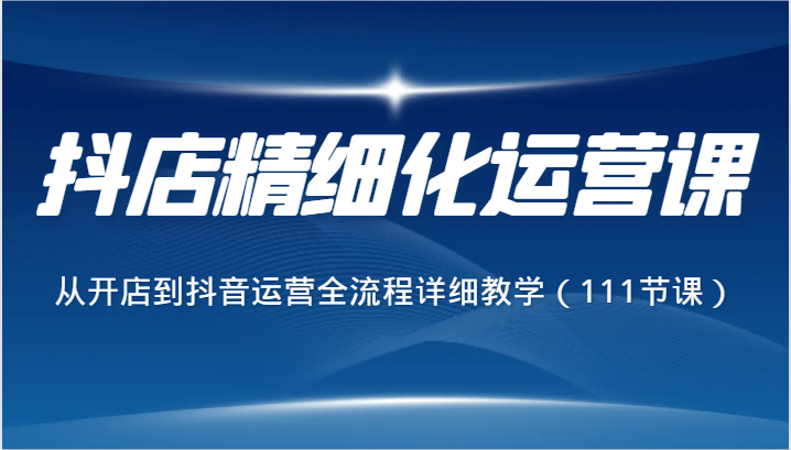 抖店精细化运营课，从开店到抖音运营全流程详细教学（111节课）-<a href=