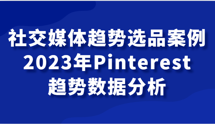 社交媒体趋势选品案例，2023年Pinterest趋势数据分析课-<a href=