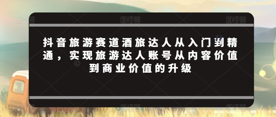 抖音旅游赛道酒旅达人从入门到精通，实现旅游达人账号从内容价值到商业价值的升级-<a href=