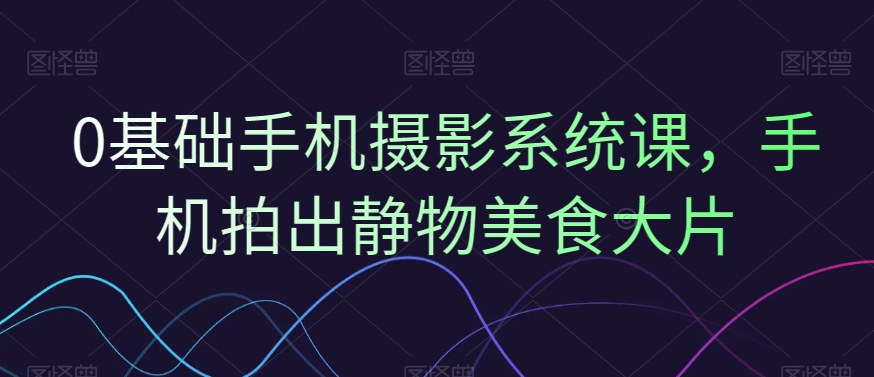0基础手机摄影系统课，手机拍出静物美食大片-<a href=
