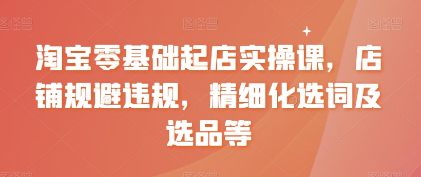 淘宝零基础起店实操课，店铺规避违规，精细化选词及选品等-<a href=