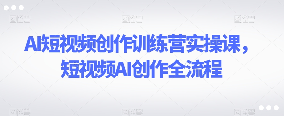AI短视频创作训练营实操课，短视频AI创作全流程-<a href=