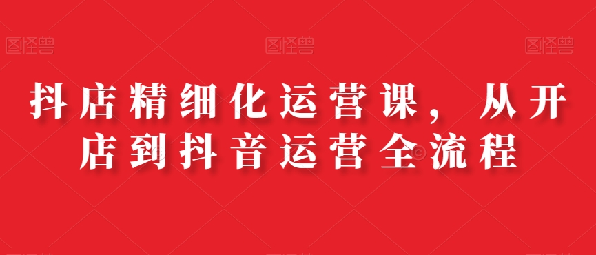 抖店精细化运营课，从开店到抖音运营全流程-<a href=