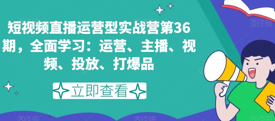 短视频直播运营型实战营第36期，全面学习：运营、主播、视频、投放、打爆品-<a href=