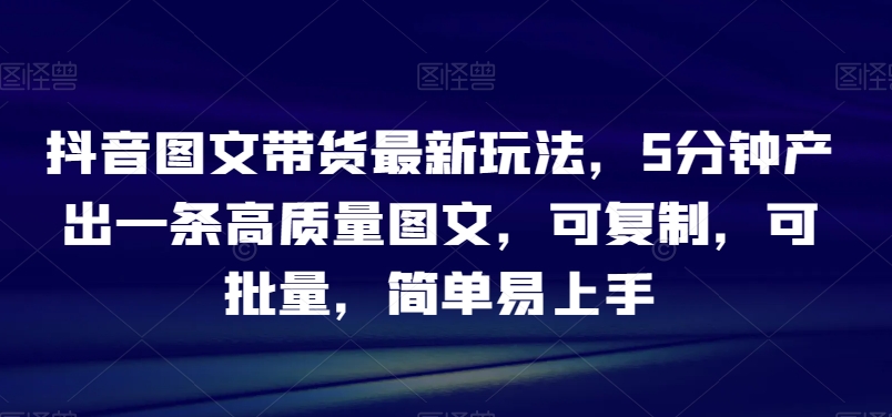 抖音图文带货最新玩法，5分钟产出一条高质量图文，可复制，可批量，简单易上手【揭秘】-<a href=