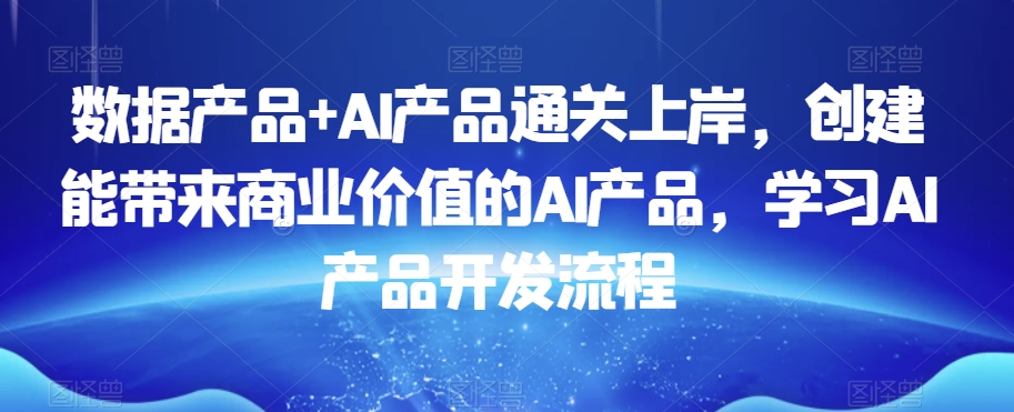 数据产品+AI产品通关上岸，创建能带来商业价值的AI产品，学习AI产品开发流程-<a href=