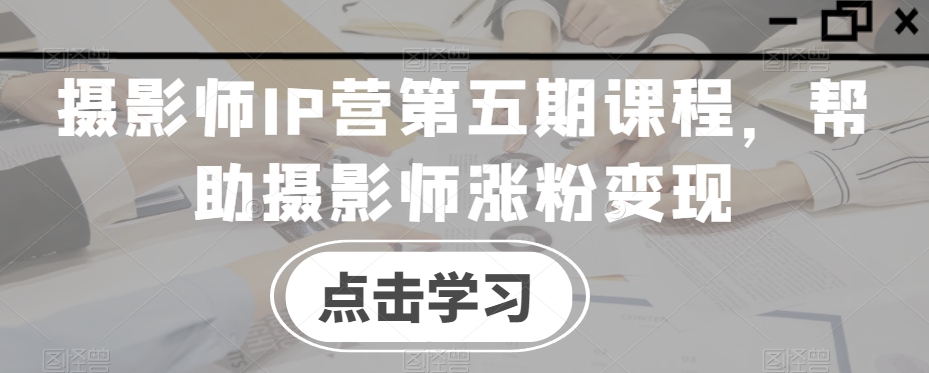 摄影师IP营第五期课程，帮助摄影师涨粉变现-<a href=