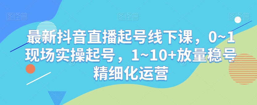 最新抖音直播起号线下课，0~1现场实操起号，1~10+放量稳号精细化运营-<a href=