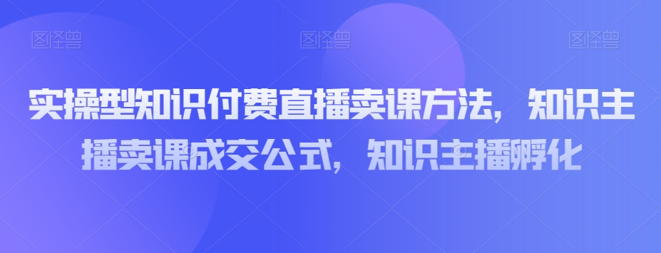 实操型知识付费直播卖课方法，知识主播卖课成交公式，知识主播孵化-<a href=