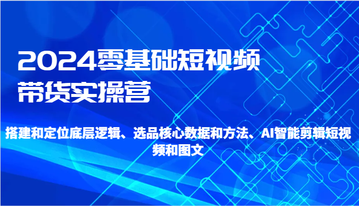 2024零基础短视频带货实操营-搭建和定位底层逻辑、选品核心数据和方法、AI智能剪辑-<a href=
