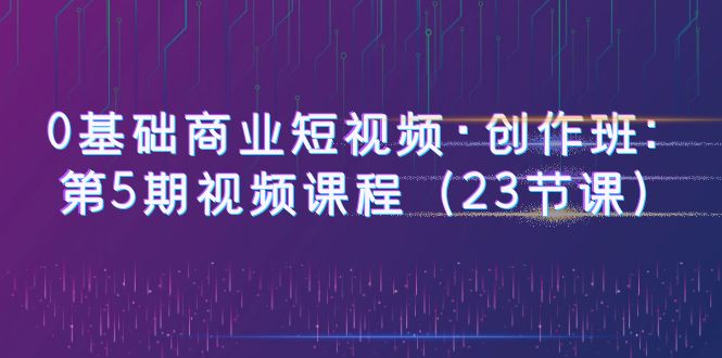（6128期）0基础商业短视频·创作班：第5期视频课程（23节课）-<a href=