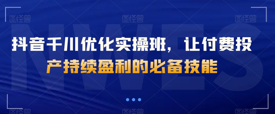 抖音千川优化实操班，让付费投产持续盈利的必备技能-<a href=
