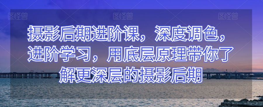摄影后期进阶课，深度调色，进阶学习，用底层原理带你了解更深层的摄影后期-<a href=