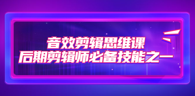 （7573期）音效剪辑思维课，后期剪辑师必备技能之一（8节课）-<a href=
