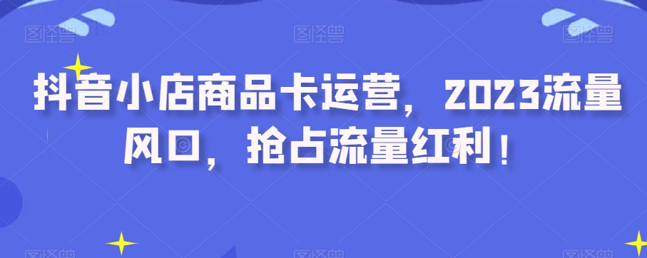 抖音小店商品卡运营，2023流量风口，抢占流量红利！-<a href=