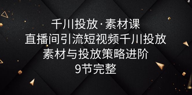 （6018期）千川投放·素材课：直播间引流短视频千川投放素材与投放策略进阶，9节完整-<a href=