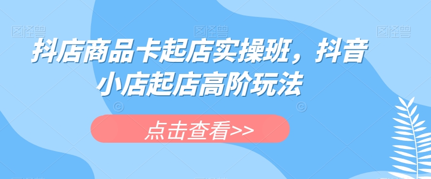 抖店商品卡起店实操班，抖音小店起店高阶玩法-<a href=