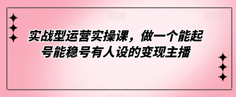 实战型运营实操课，做一个能起号能稳号有人设的变现主播-<a href=