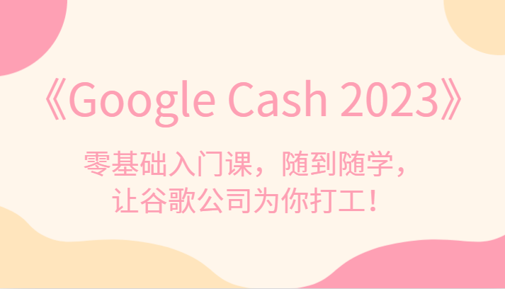 《Google Cash 2023》零基础入门课，随到随学，让谷歌公司为你打工！-<a href=