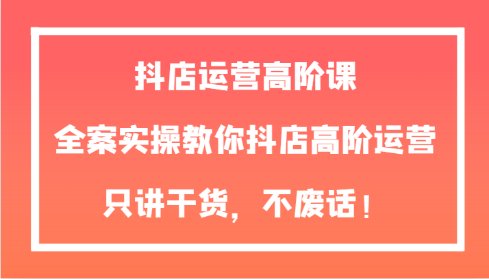 抖店运营高阶课，全案实操教你抖店高阶运营，只讲干货，不废话！-<a href=
