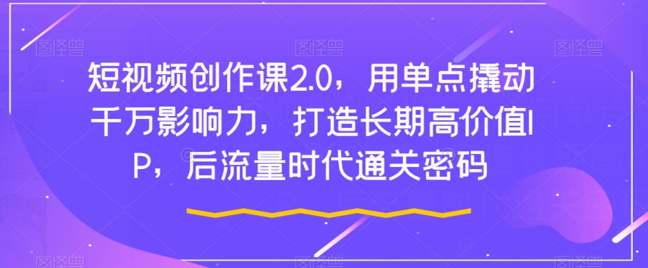短视频创作课2.0，用单点撬动千万影响力，打造长期高价值IP，后流量时代通关密码-<a href=