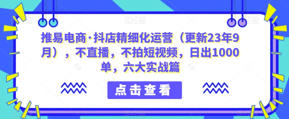 推易电商·抖店精细化运营（更新23年9月），不直播，不拍短视频，日出1000单，六大实战篇-<a href=