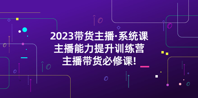 （5359期）2023带货主播·系统课，主播能力提升训练营，主播带货必修课!-<a href=