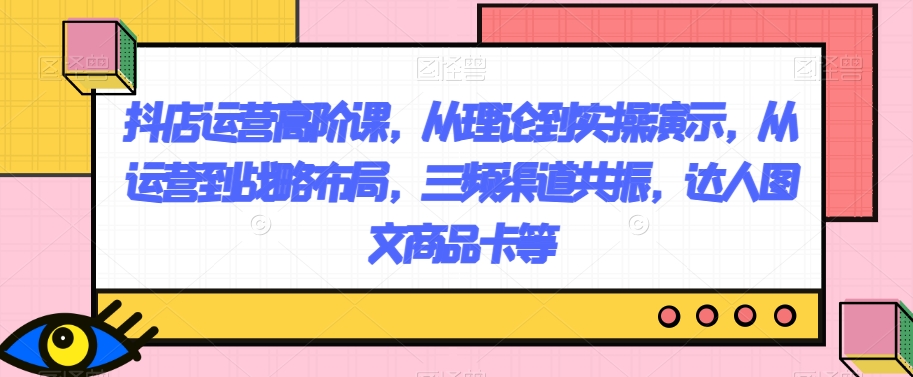 抖店运营高阶课，从理论到实操演示，从运营到战略布局，三频渠道共振，达人图文商品卡等-<a href=
