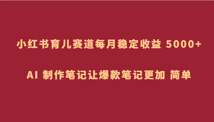 小红书育儿赛道，每月稳定收益 5000+，AI 制作笔记让爆款笔记更加 简单-<a href=