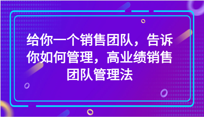给你一个销售团队，告诉你如何管理，高业绩销售团队管理法（89节课）-<a href=