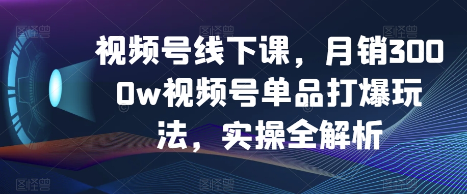 视频号线下课，月销3000w视频号单品打爆玩法，实操全解析-<a href=