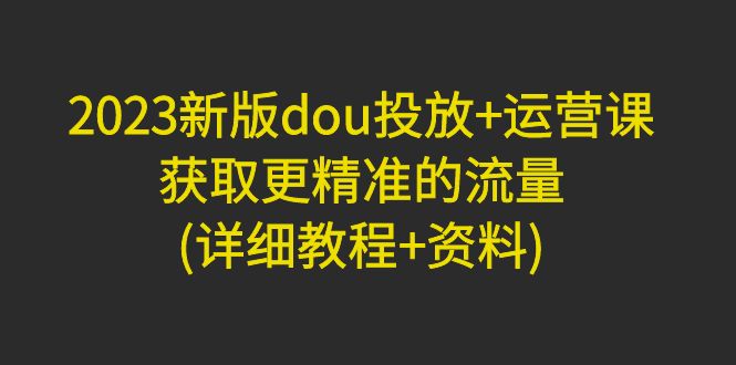 （4833期）2023新版dou投放+运营课：获取更精准的流量(详细教程+资料)无中创水印-<a href=