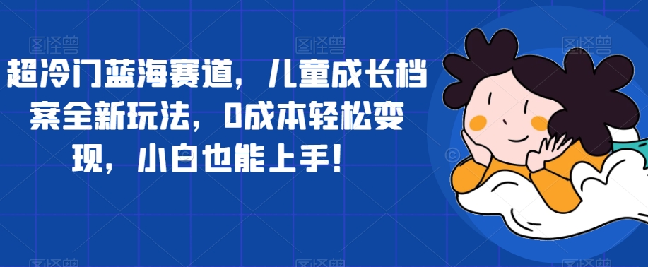 超冷门蓝海赛道，儿童成长档案全新玩法，0成本轻松变现，小白也能上手【揭秘】-<a href=