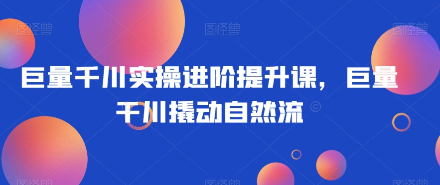 巨量千川实操进阶提升课，巨量干川撬动自然流-<a href=