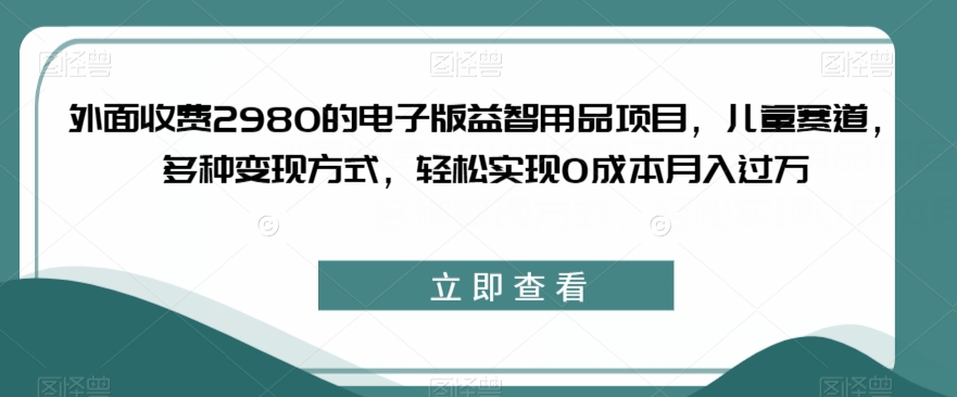 外面收费2980的电子版益智用品项目，儿童赛道，多种变现方式，轻松实现0成本月入过万【揭秘】-<a href=