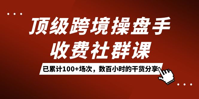 （7469期）顶级跨境操盘手收费社群课：已累计100+场次，数百小时的干货分享！-<a href=