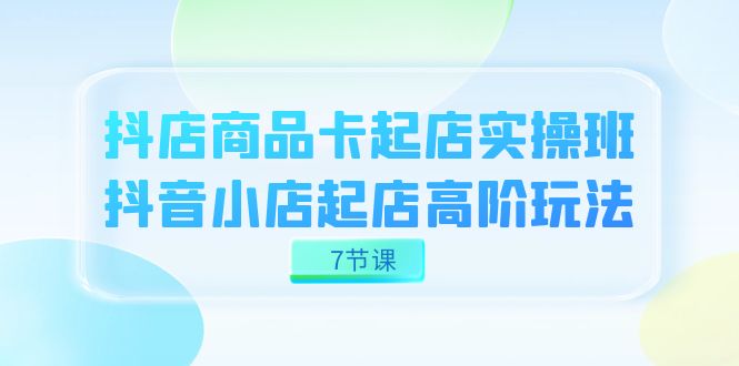 抖店-商品卡起店实战班，抖音小店起店高阶玩法（7节课）-<a href=