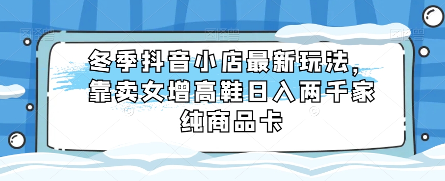 冬季抖音小店最新玩法，靠卖女增高鞋日入两千家纯商品卡【揭秘】-<a href=