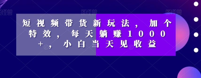 短视频带货新玩法，加个特效，每天躺赚1000+，小白当天见收益【揭秘】-<a href=