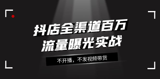 （7863期）抖店-全渠道百万流量曝光实战，不开播，不发视频带货（16节课）-<a href=