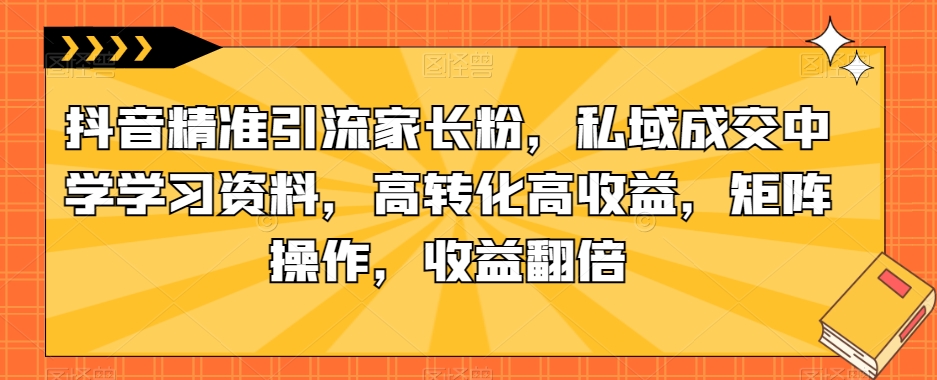 抖音精准引流家长粉，私域成交中学学习资料，高转化高收益，矩阵操作，收益翻倍【揭秘】-<a href=