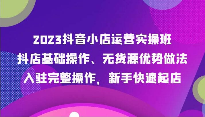 2023抖音小店运营实操班，抖店基础操作、无货源优势做法，入驻完整操作，新手快速起店-<a href=