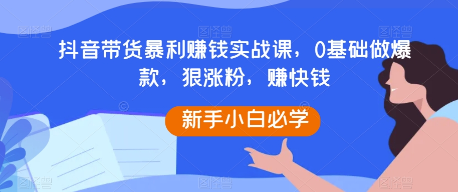 抖音带货暴利赚钱实战课，0基础做爆款，狠涨粉，赚快钱-<a href=
