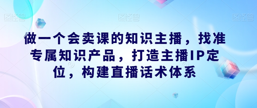 做一个会卖课的知识主播，找准专属知识产品，打造主播IP定位，构建直播话术体系-<a href=