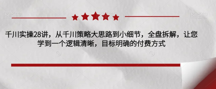 千川实操28讲，从千川策略大思路到小细节，全盘拆解，让您学到一个逻辑清晰，目标明确的付费方式-<a href=