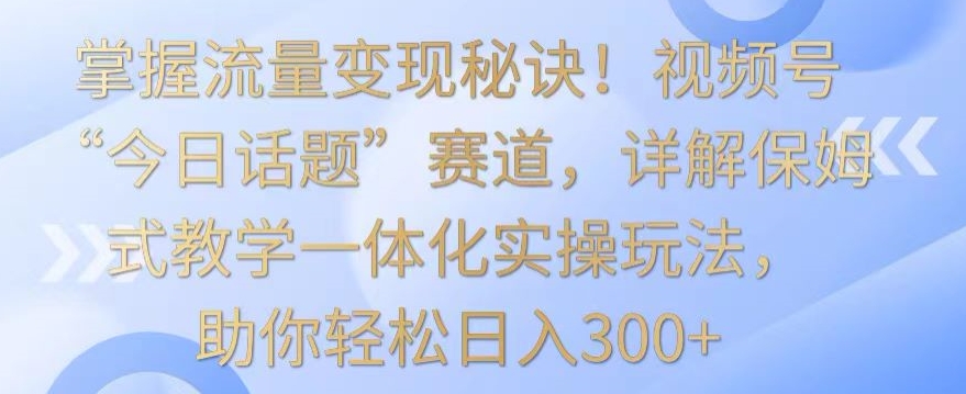 掌握流量变现秘诀！视频号“今日话题”赛道，详解保姆式教学一体化实操玩法，助你轻松日入300+-<a href=