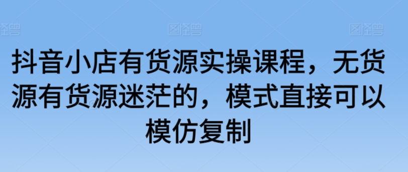 抖音小店有货源实操课程，无货源有货源迷茫的，模式直接可以模仿复制-<a href=