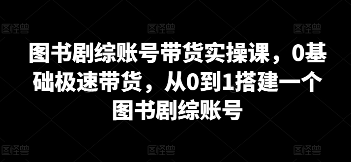 图书剧综账号带货实操课，0基础极速带货，从0到1搭建一个图书剧综账号-<a href=
