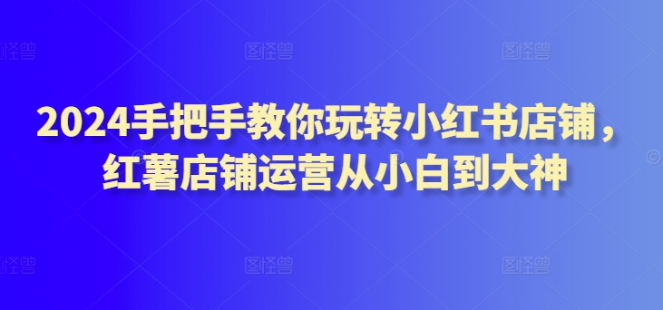 2024手把手教你玩转小红书店铺，红薯店铺运营从小白到大神-<a href=