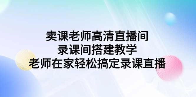 （9314期）卖课老师高清直播间 录课间搭建教学，老师在家轻松搞定录课直播-<a href=